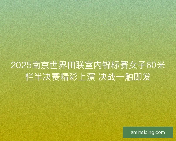 2025南京世界田联室内锦标赛女子60米栏半决赛精彩上演 决战一触即发