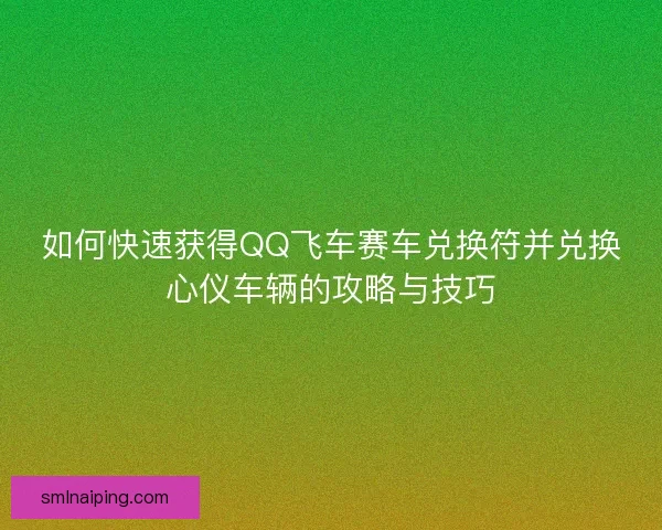 如何快速获得QQ飞车赛车兑换符并兑换心仪车辆的攻略与技巧