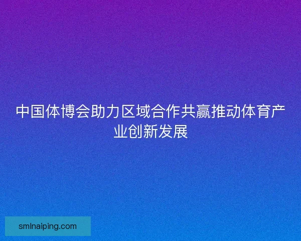 中国体博会助力区域合作共赢推动体育产业创新发展