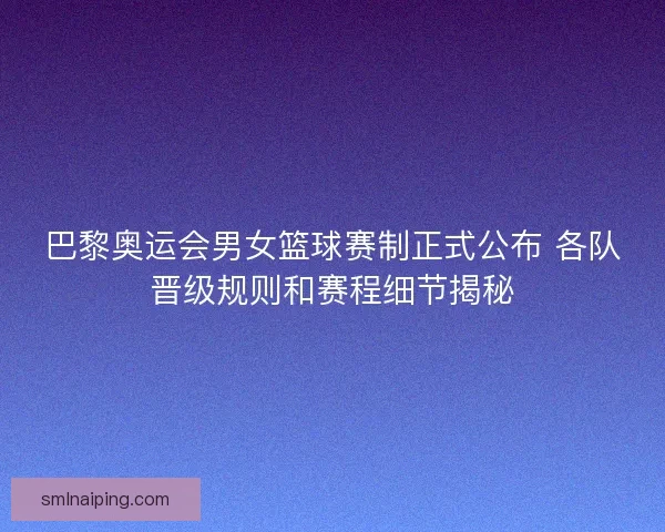 巴黎奥运会男女篮球赛制正式公布 各队晋级规则和赛程细节揭秘