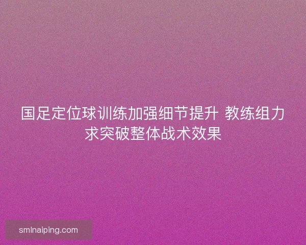 国足定位球训练加强细节提升 教练组力求突破整体战术效果