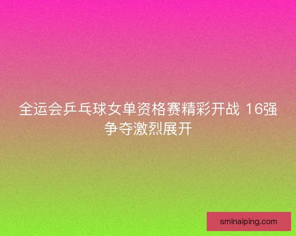全运会乒乓球女单资格赛精彩开战 16强争夺激烈展开