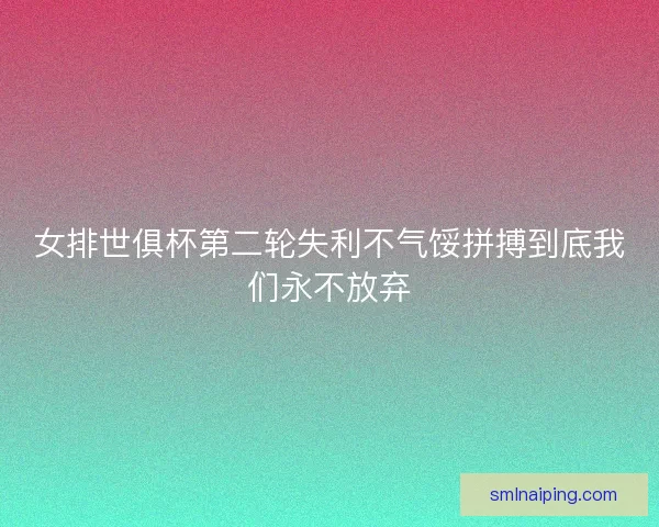 女排世俱杯第二轮失利不气馁拼搏到底我们永不放弃