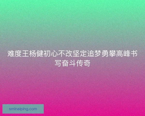 难度王杨健初心不改坚定追梦勇攀高峰书写奋斗传奇