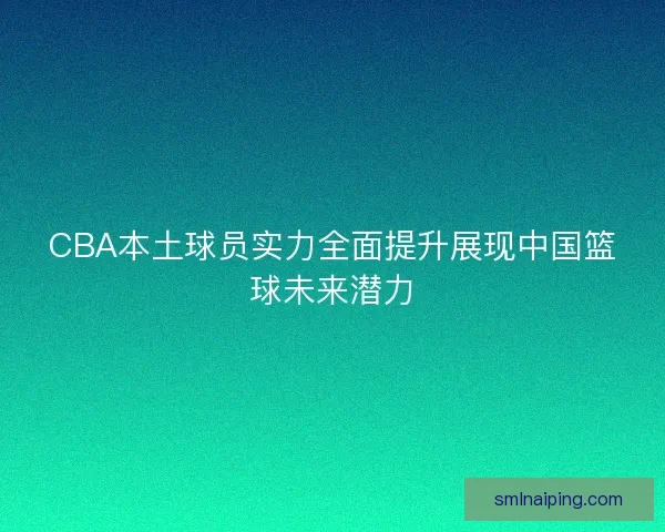 CBA本土球员实力全面提升展现中国篮球未来潜力