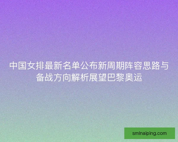 中国女排最新名单公布新周期阵容思路与备战方向解析展望巴黎奥运