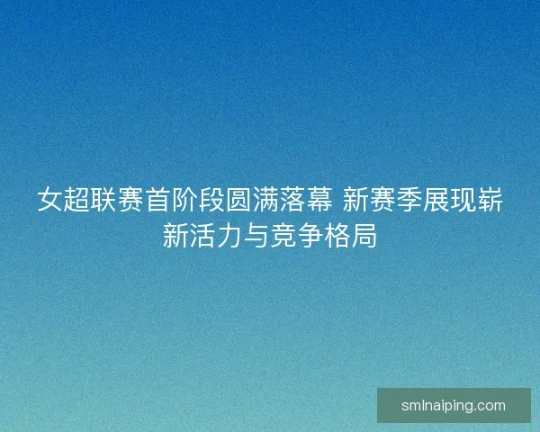 女超联赛首阶段圆满落幕 新赛季展现崭新活力与竞争格局