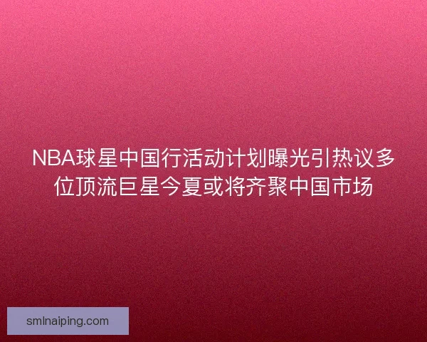 NBA球星中国行活动计划曝光引热议多位顶流巨星今夏或将齐聚中国市场