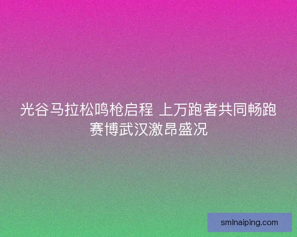 光谷马拉松鸣枪启程 上万跑者共同畅跑赛博武汉激昂盛况