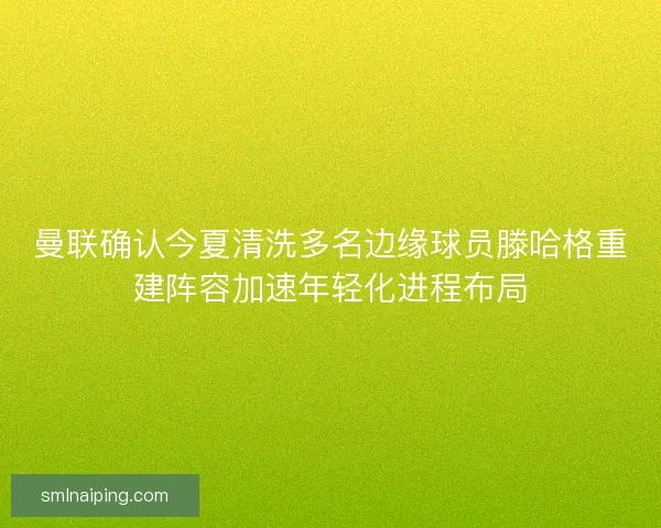 曼联确认今夏清洗多名边缘球员滕哈格重建阵容加速年轻化进程布局