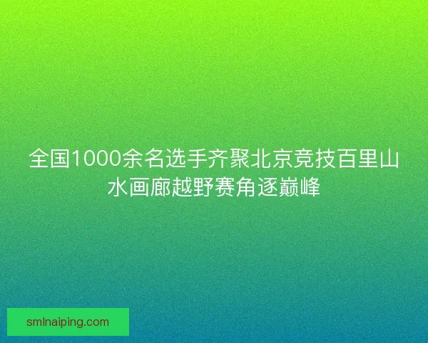 全国1000余名选手齐聚北京竞技百里山水画廊越野赛角逐巅峰