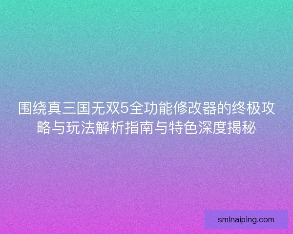 围绕真三国无双5全功能修改器的终极攻略与玩法解析指南与特色深度揭秘