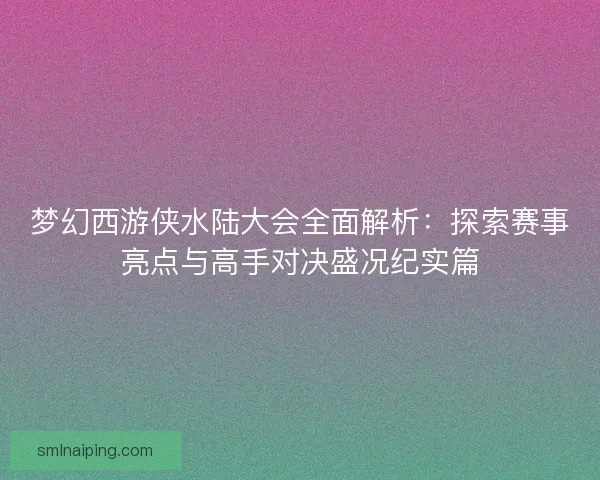 梦幻西游侠水陆大会全面解析：探索赛事亮点与高手对决盛况纪实篇