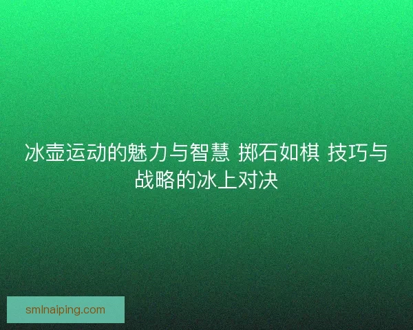 冰壶运动的魅力与智慧 掷石如棋 技巧与战略的冰上对决
