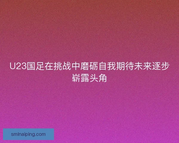 U23国足在挑战中磨砺自我期待未来逐步崭露头角