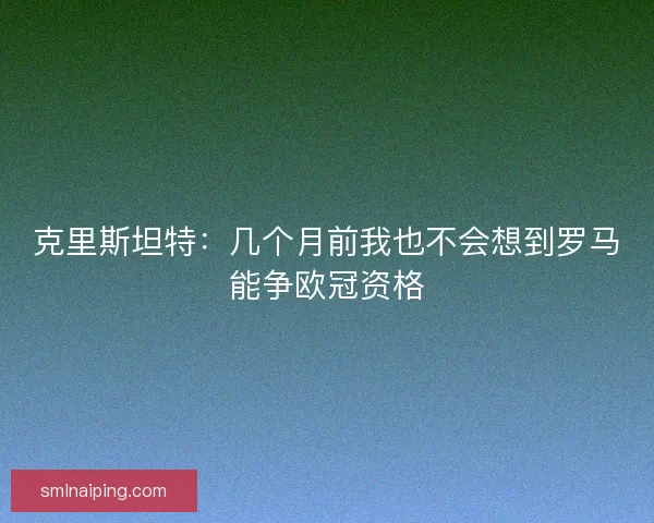 克里斯坦特：几个月前我也不会想到罗马能争欧冠资格